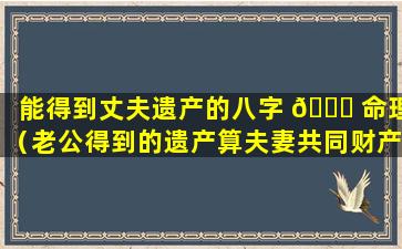 能得到丈夫遗产的八字 🍁 命理（老公得到的遗产算夫妻共同财产吗 🐋 ）